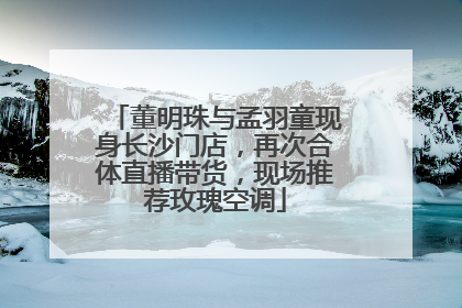 董明珠与孟羽童现身长沙门店，再次合体直播带货，现场推荐玫瑰空调